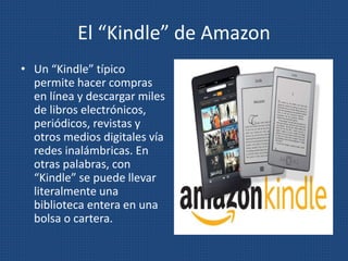 El “Kindle” de Amazon
• Un “Kindle” típico
permite hacer compras
en línea y descargar miles
de libros electrónicos,
periódicos, revistas y
otros medios digitales vía
redes inalámbricas. En
otras palabras, con
“Kindle” se puede llevar
literalmente una
biblioteca entera en una
bolsa o cartera.
 