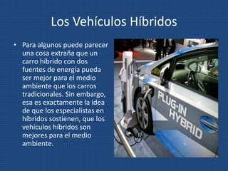 Los Vehículos Híbridos
• Para algunos puede parecer
una cosa extraña que un
carro híbrido con dos
fuentes de energía pueda
ser mejor para el medio
ambiente que los carros
tradicionales. Sin embargo,
esa es exactamente la idea
de que los especialistas en
híbridos sostienen, que los
vehículos híbridos son
mejores para el medio
ambiente.
 