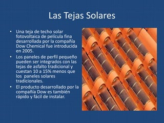 Las Tejas Solares
• Una teja de techo solar
fotovoltaica de película fina
desarrollada por la compañía
Dow Chemical fue introducida
en 2005.
• Los paneles de perfil pequeño
pueden ser integrados con las
tejas de asfalto tradicional y
cuestan 10 a 15% menos que
los paneles solares
tradicionales.
• El producto desarrollado por la
compañía Dow es también
rápido y fácil de instalar.
 