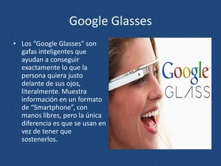 Google Glasses
• Los “Google Glasses” son
gafas inteligentes que
ayudan a conseguir
exactamente lo que la
persona quiera justo
delante de sus ojos,
literalmente. Muestra
información en un formato
de “Smartphone”, con
manos libres, pero la única
diferencia es que se usan en
vez de tener que
sostenerlos.
 