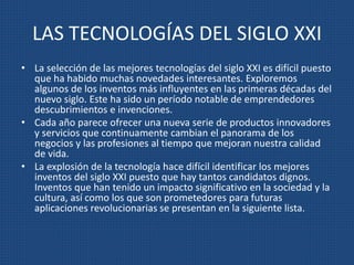 LAS TECNOLOGÍAS DEL SIGLO XXI
• La selección de las mejores tecnologías del siglo XXI es difícil puesto
que ha habido muchas novedades interesantes. Exploremos
algunos de los inventos más influyentes en las primeras décadas del
nuevo siglo. Este ha sido un período notable de emprendedores
descubrimientos e invenciones.
• Cada año parece ofrecer una nueva serie de productos innovadores
y servicios que continuamente cambian el panorama de los
negocios y las profesiones al tiempo que mejoran nuestra calidad
de vida.
• La explosión de la tecnología hace difícil identificar los mejores
inventos del siglo XXI puesto que hay tantos candidatos dignos.
Inventos que han tenido un impacto significativo en la sociedad y la
cultura, así como los que son prometedores para futuras
aplicaciones revolucionarias se presentan en la siguiente lista.
 
