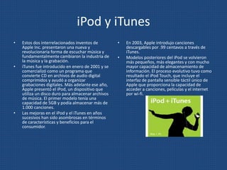 iPod y iTunes
• Estos dos interrelacionados inventos de
Apple Inc. presentaron una nueva y
revolucionaria forma de escuchar música y
fundamentalmente cambiaron la industria de
la música y la grabación.
• iTunes fue introducido en enero de 2001 y se
comercializó como un programa que
convierte CD en archivos de audio digital
comprimidos y ayudó a organizar
grabaciones digitales. Más adelante ese año,
Apple presentó el iPod, un dispositivo que
utiliza un disco duro para almacenar archivos
de música. El primer modelo tenía una
capacidad de 5GB y podía almacenar más de
1.000 canciones.
• Las mejoras en el iPod y el iTunes en años
sucesivos han sido asombrosas en términos
de características y beneficios para el
consumidor.
• En 2003, Apple introdujo canciones
descargables por .99 centavos a través de
iTunes.
• Modelos posteriores del iPod se volvieron
más pequeños, más elegantes y con mucho
mayor capacidad de almacenamiento de
información. El proceso evolutivo tuvo como
resultado el iPod Touch, que incluye el
interfaz de pantalla sensible táctil único de
Apple que proporciona la capacidad de
acceder a canciones, películas y el internet
por wi-fi.
 