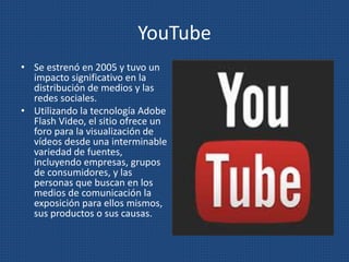 YouTube
• Se estrenó en 2005 y tuvo un
impacto significativo en la
distribución de medios y las
redes sociales.
• Utilizando la tecnología Adobe
Flash Video, el sitio ofrece un
foro para la visualización de
vídeos desde una interminable
variedad de fuentes,
incluyendo empresas, grupos
de consumidores, y las
personas que buscan en los
medios de comunicación la
exposición para ellos mismos,
sus productos o sus causas.
 