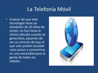 La Telefonía Móvil
• A pesar de que esta
tecnología tiene ya
alrededor de 20 años de
existir, no fue hasta la
última década cuando se
generalizó, pasando de
ser un artículo de lujo al
que solo podían acceder
unos pocos a convertirse
en una necesidad para la
gente de todas las
edades.
 