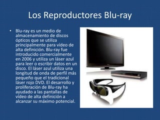 Los Reproductores Blu-ray
• Blu-ray es un medio de
almacenamiento de discos
ópticos que se utiliza
principalmente para vídeo de
alta definición. Blu-ray fue
introducido comercialmente
en 2006 y utiliza un láser azul
para leer o escribir datos en un
disco. El láser azul utiliza una
longitud de onda de perfil más
pequeño que el tradicional
láser rojo DVD. El desarrollo y
proliferación de Blu-ray ha
ayudado a las pantallas de
vídeo de alta definición a
alcanzar su máximo potencial.
 