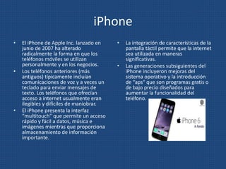 iPhone
• El iPhone de Apple Inc. lanzado en
junio de 2007 ha alterado
radicalmente la forma en que los
teléfonos móviles se utilizan
personalmente y en los negocios.
• Los teléfonos anteriores (más
antiguos) típicamente incluían
comunicaciones de voz y a veces un
teclado para enviar mensajes de
texto. Los teléfonos que ofrecían
acceso a internet usualmente eran
ilegibles y difíciles de maniobrar.
• El iPhone presenta la interfaz
“multitouch” que permite un acceso
rápido y fácil a datos, música e
imágenes mientras que proporciona
almacenamiento de información
importante.
• La integración de características de la
pantalla táctil permite que la internet
sea utilizada en maneras
significativas.
• Las generaciones subsiguientes del
iPhone incluyeron mejoras del
sistema operativo y la introducción
de “aps" que son programas gratis o
de bajo precio diseñados para
aumentar la funcionalidad del
teléfono.
 