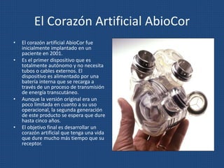 El Corazón Artificial AbioCor
• El corazón artificial AbioCor fue
inicialmente implantado en un
paciente en 2001.
• Es el primer dispositivo que es
totalmente autónomo y no necesita
tubos o cables externos. El
dispositivo es alimentado por una
batería interna que se recarga a
través de un proceso de transmisión
de energía transcutáneo.
• Aunque la versión original era un
poco limitada en cuanto a su uso
operacional, la segunda generación
de este producto se espera que dure
hasta cinco años.
• El objetivo final es desarrollar un
corazón artificial que tenga una vida
que dure mucho más tiempo que su
receptor.
 