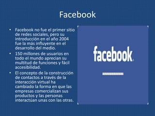 Facebook
• Facebook no fue el primer sitio
de redes sociales, pero su
introducción en el año 2004
fue la más influyente en el
desarrollo del medio.
• 150 millones de usuarios en
todo el mundo aprecian su
multitud de funciones y fácil
accesibilidad.
• El concepto de la construcción
de contactos a través de la
interacción virtual ha
cambiado la forma en que las
empresas comercializan sus
productos y las personas
interactúan unas con las otras.
 