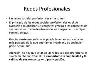 Redes Profesionales
• Las redes sociales profesionales en resumen
• El principio de las redes sociales profesionales es el de
ayudarle a multiplicar sus contactos gracias a los contactos de
sus contactos: dicho de otro modo los amigos de tus amigos
son mis amigos.
Gracias a este mecanismo se puede tener acceso a mucho
más persona de lo que podríamos imaginar y de cualquier
parte del mundo!
Atención, no hay que estar en las redes sociales profesionales
simplemente por estar allí: es importante la credibilidad y la
calidad de sus contactos y su participación.
 