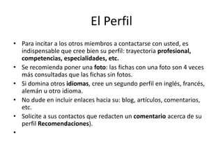 El Perfil
• Para incitar a los otros miembros a contactarse con usted, es
indispensable que cree bien su perfil: trayectoria profesional,
competencias, especialidades, etc.
• Se recomienda poner una foto: las fichas con una foto son 4 veces
más consultadas que las fichas sin fotos.
• Si domina otros idiomas, cree un segundo perfil en inglés, francés,
alemán u otro idioma.
• No dude en incluir enlaces hacia su: blog, artículos, comentarios,
etc.
• Solicite a sus contactos que redacten un comentario acerca de su
perfil Recomendaciones).
•
 