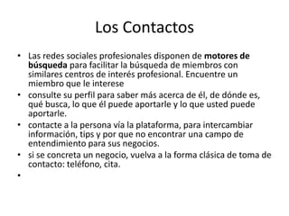 Los Contactos
• Las redes sociales profesionales disponen de motores de
búsqueda para facilitar la búsqueda de miembros con
similares centros de interés profesional. Encuentre un
miembro que le interese
• consulte su perfil para saber más acerca de él, de dónde es,
qué busca, lo que él puede aportarle y lo que usted puede
aportarle.
• contacte a la persona vía la plataforma, para intercambiar
información, tips y por que no encontrar una campo de
entendimiento para sus negocios.
• si se concreta un negocio, vuelva a la forma clásica de toma de
contacto: teléfono, cita.
•
 