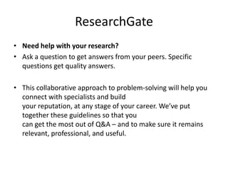ResearchGate
• Need help with your research?
• Ask a question to get answers from your peers. Specific
questions get quality answers.
• This collaborative approach to problem-solving will help you
connect with specialists and build
your reputation, at any stage of your career. We’ve put
together these guidelines so that you
can get the most out of Q&A – and to make sure it remains
relevant, professional, and useful.
 