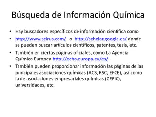 Búsqueda de Información Química
• Hay buscadores específicos de información científica como
• http://www.scirus.com/ o http://scholar.google.es/ donde
se pueden buscar artículos científicos, patentes, tesis, etc.
• También en ciertas páginas oficiales, como La Agencia
Química Europea http://echa.europa.eu/es/ .
• También pueden proporcionar información las páginas de las
principales asociaciones químicas (ACS, RSC, EFCE), así como
la de asociaciones empresariales químicas (CEFIC),
universidades, etc.
 
