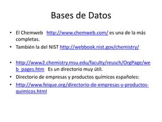 Bases de Datos
• El Chemweb http://www.chemweb.com/ es una de la más
completas.
• También la del NIST http://webbook.nist.gov/chemistry/
• http://www2.chemistry.msu.edu/faculty/reusch/OrgPage/we
b_pages.htm Es un directorio muy útil.
• Directorio de empresas y productos químicos españoles:
• http://www.feique.org/directorio-de-empresas-y-productos-
quimicos.html
 