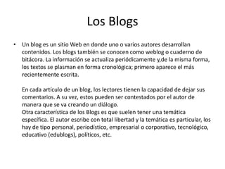 Los Blogs
• Un blog es un sitio Web en donde uno o varios autores desarrollan
contenidos. Los blogs también se conocen como weblog o cuaderno de
bitácora. La información se actualiza periódicamente y,de la misma forma,
los textos se plasman en forma cronológica; primero aparece el más
recientemente escrita.
En cada artículo de un blog, los lectores tienen la capacidad de dejar sus
comentarios. A su vez, estos pueden ser contestados por el autor de
manera que se va creando un diálogo.
Otra característica de los Blogs es que suelen tener una temática
específica. El autor escribe con total libertad y la temática es particular, los
hay de tipo personal, periodístico, empresarial o corporativo, tecnológico,
educativo (edublogs), políticos, etc.
 