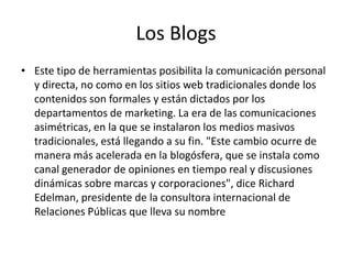 Los Blogs
• Este tipo de herramientas posibilita la comunicación personal
y directa, no como en los sitios web tradicionales donde los
contenidos son formales y están dictados por los
departamentos de marketing. La era de las comunicaciones
asimétricas, en la que se instalaron los medios masivos
tradicionales, está llegando a su fin. "Este cambio ocurre de
manera más acelerada en la blogósfera, que se instala como
canal generador de opiniones en tiempo real y discusiones
dinámicas sobre marcas y corporaciones", dice Richard
Edelman, presidente de la consultora internacional de
Relaciones Públicas que lleva su nombre
 