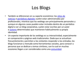 Los Blogs
• También se diferencian en su soporte económico: los sitios de
noticias o periódicos digitales suelen estar administrados por
profesionales, mientras que los weblogs son principalmente personales y
aunque en algunos casos pueden estar incluidos dentro de un periódico
digital o ser un blog corporativo, suelen estar escritos por un autor
o autores determinados que mantienen habitualmente su propia
identidad.
• Un aspecto importante de los weblogs es su interactividad, especialmente
en comparación a páginas web tradicionales. Dado que se actualizan
frecuentemente y permiten a los visitantes responder a las entradas, los
blogs funcionan a menudo como herramientas sociales, para conocer a
personas que se dedican a temas similares, con lo cual en muchas
ocasiones llegan a ser considerados como una comunidad.
 