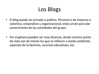 Los Blogs
• El blog puede ser privado o público. Personal o de empresa o
colectivo, corporativo u organizacional, estos sirven para dar
conocimiento de las actividades del grupo.
• Por el género pueden ser muy diversos, desde nuestro punto
de vista son de interés los que se refieren a medio ambiente,
aspectos de la Química, recursos educativos, etc.
 
