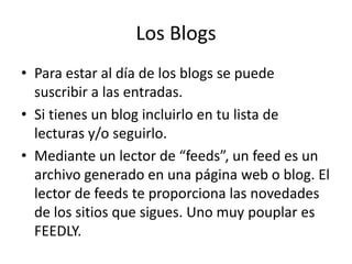 Los Blogs
• Para estar al día de los blogs se puede
suscribir a las entradas.
• Si tienes un blog incluirlo en tu lista de
lecturas y/o seguirlo.
• Mediante un lector de “feeds”, un feed es un
archivo generado en una página web o blog. El
lector de feeds te proporciona las novedades
de los sitios que sigues. Uno muy pouplar es
FEEDLY.
 