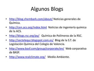 Algunos Blogs
• http://blog.chembark.com/about/ Noticias generales de
Química.
• http://cen.acs.org/index.html Noticias de ingeniería química
de la ACS.
• http://blogs.rsc.org/py/ Química de Polímeros de la RSC.
• http://sectelequi.blogspot.com.es/ Blog de la S.T. de
Legislación Química del Colegio de Valencia.
• http://www.basf.com/group/corporate/en/ Web corparativa
de BASF.
• http://www.realclimate.org/ Medio Ambiente.
 