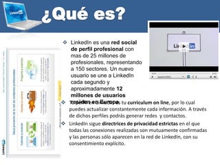  Tu perfil en Linkedin es tu curriculum on line, por lo cual
puedes actualizar constantemente cada información. A través
de dichos perfiles podrás generar redes y contactos.
 LinkedIn sigue directrices de privacidad estrictas en el que
todas las conexiones realizadas son mutuamente confirmadas
y las personas sólo aparecen en la red de LinkedIn, con su
consentimiento explícito.
 LinkedIn es una red social
de perfil profesional con
mas de 25 millones de
profesionales, representando
a 150 sectores. Un nuevo
usuario se une a LinkedIn
cada segundo y
aproximadamente 12
millones de usuarios
residen en Europa.
 