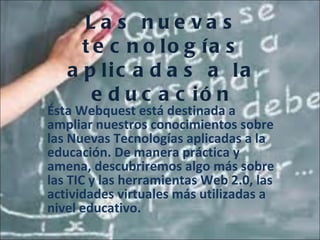 Las nuevas tecnologías aplicadas a la educación Ésta Webquest está destinada a ampliar nuestros conocimientos sobre las Nuevas Tecnologías aplicadas a la educación. De manera práctica y amena, descubriremos algo más sobre las TIC y las herramientas Web 2.0, las actividades virtuales más utilizadas a nivel educativo. 