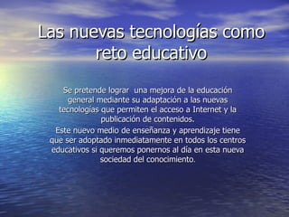 Las nuevas tecnologías como reto educativo Se pretende lograr  una mejora de la educación general mediante su adaptación a las nuevas tecnologías que permiten el acceso a Internet y la publicación de contenidos. Este nuevo medio de enseñanza y aprendizaje tiene que ser adoptado inmediatamente en todos los centros educativos si queremos ponernos al día en esta nueva sociedad del conocimiento . 