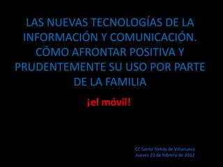 LAS NUEVAS TECNOLOGÍAS DE LA
 INFORMACIÓN Y COMUNICACIÓN.
    CÓMO AFRONTAR POSITIVA Y
PRUDENTEMENTE SU USO POR PARTE
          DE LA FAMILIA
           ¡el móvil!



                        CC Santo Tomás de Villanueva
                        Jueves 23 de febrero de 2012
 