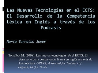 Las Nuevas Tecnologías en el ECTS: El Desarrollo de la Competencia Léxica en Inglés a través de los PodcastsMaríaTorralboJover Torralbo, M. (2008). Las nuevastecnologíaseb el ECTS: El	 desarrollo de la competencialéxica en inglés a través de	 los podcasts. GRETA, A Journal for Teachers of 	English, 16 (1), 71-75. 