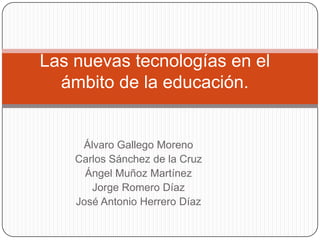 Las nuevas tecnologías en el
ámbito de la educación.

Álvaro Gallego Moreno
Carlos Sánchez de la Cruz
Ángel Muñoz Martínez
Jorge Romero Díaz
José Antonio Herrero Díaz

 