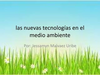las nuevas tecnologías en el
medio ambiente
Por: Jessamyn Malvaez Uribe
 