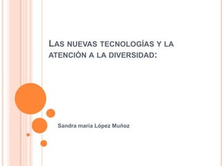 Las nuevas tecnologías y la atención a la diversidad: Sandra maría López Muñoz 