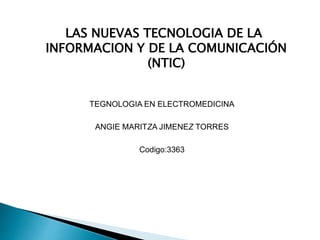 LAS NUEVAS TECNOLOGIA DE LA 
INFORMACION Y DE LA COMUNICACIÓN 
(NTIC) 
TEGNOLOGIA EN ELECTROMEDICINA 
ANGIE MARITZA JIMENEZ TORRES 
Codigo:3363 
 