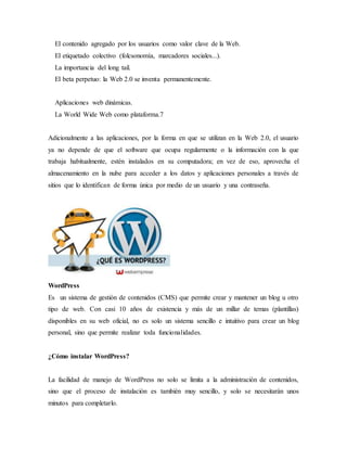 El contenido agregado por los usuarios como valor clave de la Web.
El etiquetado colectivo (folcsonomía, marcadores sociales...).
La importancia del long tail.
El beta perpetuo: la Web 2.0 se inventa permanentemente.
Aplicaciones web dinámicas.
La World Wide Web como plataforma.7
Adicionalmente a las aplicaciones, por la forma en que se utilizan en la Web 2.0, el usuario
ya no depende de que el software que ocupa regularmente o la información con la que
trabaja habitualmente, estén instalados en su computadora; en vez de eso, aprovecha el
almacenamiento en la nube para acceder a los datos y aplicaciones personales a través de
sitios que lo identifican de forma única por medio de un usuario y una contraseña.
WordPress
Es un sistema de gestión de contenidos (CMS) que permite crear y mantener un blog u otro
tipo de web. Con casi 10 años de existencia y más de un millar de temas (plantillas)
disponibles en su web oficial, no es solo un sistema sencillo e intuitivo para crear un blog
personal, sino que permite realizar toda funcionalidades.
¿Cómo instalar WordPress?
La facilidad de manejo de WordPress no solo se limita a la administración de contenidos,
sino que el proceso de instalación es también muy sencillo, y solo se necesitarán unos
minutos para completarlo.
 