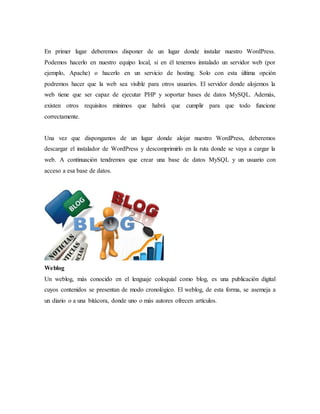 En primer lugar deberemos disponer de un lugar donde instalar nuestro WordPress.
Podemos hacerlo en nuestro equipo local, si en él tenemos instalado un servidor web (por
ejemplo, Apache) o hacerlo en un servicio de hosting. Solo con esta última opción
podremos hacer que la web sea visible para otros usuarios. El servidor donde alojemos la
web tiene que ser capaz de ejecutar PHP y soportar bases de datos MySQL. Además,
existen otros requisitos mínimos que habrá que cumplir para que todo funcione
correctamente.
Una vez que dispongamos de un lugar donde alojar nuestro WordPress, deberemos
descargar el instalador de WordPress y descomprimirlo en la ruta donde se vaya a cargar la
web. A continuación tendremos que crear una base de datos MySQL y un usuario con
acceso a esa base de datos.
Weblog
Un weblog, más conocido en el lenguaje coloquial como blog, es una publicación digital
cuyos contenidos se presentan de modo cronológico. El weblog, de esta forma, se asemeja a
un diario o a una bitácora, donde uno o más autores ofrecen artículos.
 