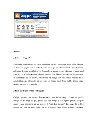 Blogger
¿Qué es un blogger?
Un blogger, también conocido como bloguero en español, es el autor de un blog o bitácora,
es decir, una página web a modo de diario en la que se publican artículos periódicamente,
ordenados de forma cronológica. Un blog puede ser creado por un solo autor, o puede ser el
fruto de las contribuciones de distintos bloggers. Los bloggers se encargan de administrar
los comentarios de los lectores, estableciendo un diálogo con ellos, siendo esta una de las
características más interesantes de los blogs. Un blogger puede firmar su blog con su propio
nombre o con un nick o apodo.
¿Quién puede convertirse en blogger?
Cualquier persona con acceso a Internet puede convertirse en blogger. Una de las grandes
ventajas de los blogs es que, gracias a su facil manejo y a su registro gratuito, cualquier
usuario puede convertirse en una especie de “periodista anónimo”. Los temas de un blog
pueden ser muy variados: desde diarios personales, hasta temas políticos, científicos,
 