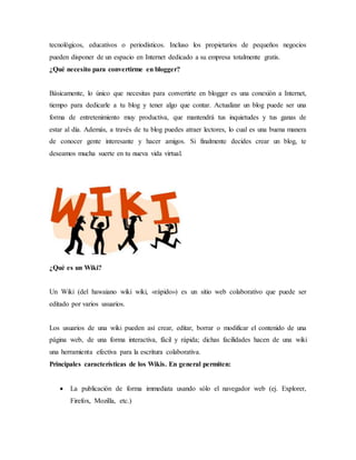 tecnológicos, educativos o periodísticos. Incluso los propietarios de pequeños negocios
pueden disponer de un espacio en Internet dedicado a su empresa totalmente gratis.
¿Qué necesito para convertirme en blogger?
Básicamente, lo único que necesitas para convertirte en blogger es una conexión a Internet,
tiempo para dedicarle a tu blog y tener algo que contar. Actualizar un blog puede ser una
forma de entretenimiento muy productiva, que mantendrá tus inquietudes y tus ganas de
estar al día. Además, a través de tu blog puedes atraer lectores, lo cual es una buena manera
de conocer gente interesante y hacer amigos. Si finalmente decides crear un blog, te
deseamos mucha suerte en tu nueva vida virtual.
¿Qué es un Wiki?
Un Wiki (del hawaiano wiki wiki, «rápido») es un sitio web colaborativo que puede ser
editado por varios usuarios.
Los usuarios de una wiki pueden así crear, editar, borrar o modificar el contenido de una
página web, de una forma interactiva, fácil y rápida; dichas facilidades hacen de una wiki
una herramienta efectiva para la escritura colaborativa.
Principales características de los Wikis. En general permiten:
 La publicación de forma immediata usando sólo el navegador web (ej. Explorer,
Firefox, Mozilla, etc.)
 