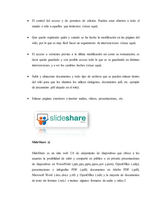  El control del acceso y de permisos de edición. Pueden estar abiertos a todo el
mundo o sólo a aquellos que invitemos (véase aquí).
 Que quede registrado quién y cuándo se ha hecho la modificación en las páginas del
wiki, por lo que es muy fácil hacer un seguimiento de intervenciones (véase aquí).
 El acceso a versiones previas a la última modificación así como su restauración, es
decir queda guardado y con posible acceso todo lo que se va guardando en distintas
intervenciones y a ver los cambios hechos (véase aquí).
 Subir y almacenar documentos y todo tipo de archivos que se pueden enlazar dentro
del wiki para que los alumnos los utilicen (imágenes, documentos pdf, etc. ejemplo
de documento pdf alojado en el wiki).
 Enlazar páginas exteriores e insertar audios, vídeos, presentaciones, etc.
SlideShare @
SlideShare es un sitio web 2.0 de alojamiento de diapositivas que ofrece a los
usuarios la posibilidad de subir y compartir en público o en privado presentaciones
de diapositivas en PowerPoint (.ppt,.pps,.pptx,.ppsx,.pot y.potx), OpenOffice (.odp);
presentaciones e infografías PDF (.pdf); documentos en Adobe PDF (.pdf),
Microsoft Word (.doc,.docx y.rtf) y OpenOffice (.odt) y la mayoría de documentos
de texto sin formato (.txt),1 e incluso algunos formatos de audio y vídeo.2
 