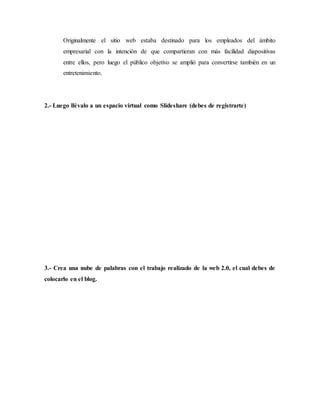 Originalmente el sitio web estaba destinado para los empleados del ámbito
empresarial con la intención de que compartieran con más facilidad diapositivas
entre ellos, pero luego el público objetivo se amplió para convertirse también en un
entretenimiento.
2.- Luego llévalo a un espacio virtual como Slideshare (debes de registrarte)
3.- Crea una nube de palabras con el trabajo realizado de la web 2.0, el cual debes de
colocarlo en el blog.
 