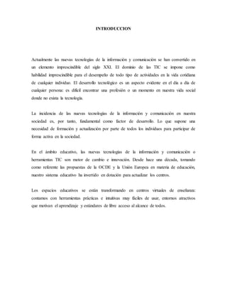 INTRODUCCION
Actualmente las nuevas tecnologías de la información y comunicación se han convertido en
un elemento imprescindible del siglo XXI. El dominio de las TIC se impone como
habilidad imprescindible para el desempeño de todo tipo de actividades en la vida cotidiana
de cualquier individuo. El desarrollo tecnológico es un aspecto evidente en el día a día de
cualquier persona: es difícil encontrar una profesión o un momento en nuestra vida social
donde no exista la tecnología.
La incidencia de las nuevas tecnologías de la información y comunicación en nuestra
sociedad es, por tanto, fundamental como factor de desarrollo. Lo que supone una
necesidad de formación y actualización por parte de todos los individuos para participar de
forma activa en la sociedad.
En el ámbito educativo, las nuevas tecnologías de la información y comunicación o
herramientas TIC son motor de cambio e innovación. Desde hace una década, tomando
como referente las propuestas de la OCDE y la Unión Europea en materia de educación,
nuestro sistema educativo ha invertido en dotación para actualizar los centros.
Los espacios educativos se están transformando en centros virtuales de enseñanza:
contamos con herramientas prácticas e intuitivas muy fáciles de usar, entornos atractivos
que motivan el aprendizaje y estándares de libre acceso al alcance de todos.
 