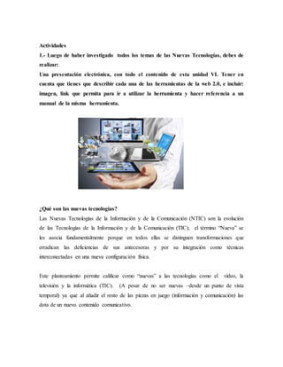 Actividades
1.- Luego de haber investigado todos los temas de las Nuevas Tecnologías, debes de
realizar:
Una presentación electrónica, con todo el contenido de esta unidad VI. Tener en
cuenta que tienes que describir cada una de las herramientas de la web 2.0, e incluir:
imagen, link que permita para ir a utilizar la herramienta y hacer referencia a un
manual de la misma herramienta.
¿Qué son las nuevas tecnologías?
Las Nuevas Tecnologías de la Información y de la Comunicación (NTIC) son la evolución
de las Tecnologías de la Información y de la Comunicación (TIC); el término “Nueva” se
les asocia fundamentalmente porque en todos ellas se distinguen transformaciones que
erradican las deficiencias de sus antecesoras y por su integración como técnicas
interconectadas en una nueva configuración física.
Este planteamiento permite calificar como “nuevas” a las tecnologías como el vídeo, la
televisión y la informática (TIC). (A pesar de no ser nuevas –desde un punto de vista
temporal) ya que al añadir el resto de las piezas en juego (información y comunicación) las
dota de un nuevo contenido comunicativo.
 