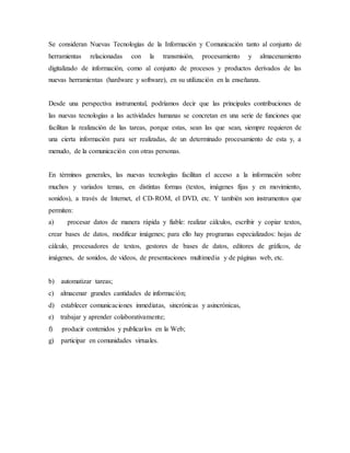 Se consideran Nuevas Tecnologías de la Información y Comunicación tanto al conjunto de
herramientas relacionadas con la transmisión, procesamiento y almacenamiento
digitalizado de información, como al conjunto de procesos y productos derivados de las
nuevas herramientas (hardware y software), en su utilización en la enseñanza.
Desde una perspectiva instrumental, podríamos decir que las principales contribuciones de
las nuevas tecnologías a las actividades humanas se concretan en una serie de funciones que
facilitan la realización de las tareas, porque estas, sean las que sean, siempre requieren de
una cierta información para ser realizadas, de un determinado procesamiento de esta y, a
menudo, de la comunicación con otras personas.
En términos generales, las nuevas tecnologías facilitan el acceso a la información sobre
muchos y variados temas, en distintas formas (textos, imágenes fijas y en movimiento,
sonidos), a través de Internet, el CD-ROM, el DVD, etc. Y también son instrumentos que
permiten:
a) procesar datos de manera rápida y fiable: realizar cálculos, escribir y copiar textos,
crear bases de datos, modificar imágenes; para ello hay programas especializados: hojas de
cálculo, procesadores de textos, gestores de bases de datos, editores de gráficos, de
imágenes, de sonidos, de videos, de presentaciones multimedia y de páginas web, etc.
b) automatizar tareas;
c) almacenar grandes cantidades de información;
d) establecer comunicaciones inmediatas, sincrónicas y asincrónicas,
e) trabajar y aprender colaborativamente;
f) producir contenidos y publicarlos en la Web;
g) participar en comunidades virtuales.
 