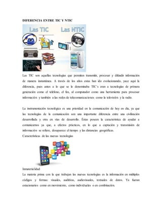 DIFERENCIA ENTRE TIC Y NTIC
Las TIC son aquellas tecnologías que permiten transmitir, procesar y difundir información
de manera instantánea. A través de los años estas han ido evolucionando, yace aquí la
diferencia, pues antes a lo que se le denominaba TIC`s eran a tecnologías de primera
generación como el teléfono, el fax, al computador como una herramienta para procesar
información y también a las redes de telecomunicaciones como la televisión y la radio.
La instrumentación tecnológica es una prioridad en la comunicación de hoy en día, ya que
las tecnologías de la comunicación son una importante diferencia entre una civilización
desarrollada y otra en vías de desarrollo. Éstas poseen la característica de ayudar a
comunicarnos ya que, a efectos prácticos, en lo que a captación y transmisión de
información se refiere, desaparece el tiempo y las distancias geográficas.
Características de las nuevas tecnologías
Inmaterialidad
La materia prima con la que trabajan las nuevas tecnologías es la información en múltiples
códigos y formas: visuales, auditivas, audiovisuales, textuales de datos. Ya fueran
estacionarios como en movimiento, como individuales o en combinación.
 