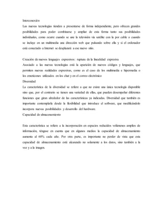 Interconexión
Las nuevas tecnologías tienden a presentarse de forma independiente, pero ofrecen grandes
posibilidades para poder combinarse y ampliar de esta forma tanto sus posibilidades
individuales, como ocurre cuando se une la televisión vía satélite con la por cable o cuando
se incluye en un multimedia una dirección web que pulsando sobre ella y si el ordenador
está conectado a Internet se desplazará a ese nuevo sitio.
Creación de nuevos lenguajes expresivos: ruptura de la linealidad expresiva
Asociado a las nuevas tecnologías está la aparición de nuevos códigos y lenguajes, que
permiten nuevas realidades expresivas, como es el caso de los multimedia e hipermedia o
los emoticones utilizados en los chat y en el correo electrónico
Diversidad
La característica de la diversidad se refiere a que no existe una única tecnología disponible
sino que, por el contrario se tienen una variedad de ellas, que pueden desempeñar diferentes
funciones que giran alrededor de las características ya indicadas. Diversidad que también es
importante contemplarla desde la flexibilidad que introduce el software, que modificándolo
incorpora nuevas posibilidades y desarrollo del hardware.
Capacidad de almacenamiento
Esta característica se refiere a la incorporación en espacios reducidos volúmenes amplios de
información, téngase en cuenta que en algunos medios la capacidad de almacenamiento
aumenta al 60% cada año. Por otra parte, es importante no perder de vista que esta
capacidad de almacenamiento está alcanzado no solamente a los datos, sino también a la
voz y a la imagen.
 