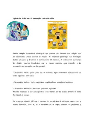 Aplicación de las nuevas tecnologías en la educación
Existen múltiples herramientas tecnológicas que permiten que alumnado con cualquier tipo
de discapacidad pueda acceder al proceso de enseñanza-aprendizaje. Las tecnologías
facilitan el acceso y favorecen la normalización del alumnado. A continuación, exponemos
los distintos recursos tecnológicos que se pueden encontrar para responder a las
necesidades del alumnado con discapacidad:
-Discapacidad visual: ayudas para leer el monitores, lupas electrónicas, reproductores de
audio especiales, entre otros.
-Discapacidad auditiva: bucles magnéticos, amplificadores, avisadores luminosos.
-Discapacidad intelectual: pulsadores y teclados especiales.1
Maestra enseñando el uso del dispositivo a sus alumnos en una escuela primaria en Santa
Fe, Ciudad de México
La tecnología educativa (TE) es el resultado de las prácticas de diferentes concepciones y
teorías educativas, cuyo fin, es la resolución de un amplio espectro de problemas y
 