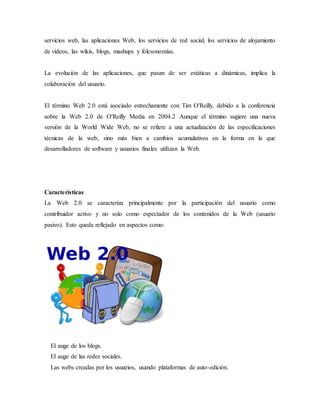servicios web, las aplicaciones Web, los servicios de red social, los servicios de alojamiento
de videos, las wikis, blogs, mashups y folcsonomías.
La evolución de las aplicaciones, que pasan de ser estáticas a dinámicas, implica la
colaboración del usuario.
El término Web 2.0 está asociado estrechamente con Tim O'Reilly, debido a la conferencia
sobre la Web 2.0 de O'Reilly Media en 2004.2 Aunque el término sugiere una nueva
versión de la World Wide Web, no se refiere a una actualización de las especificaciones
técnicas de la web, sino más bien a cambios acumulativos en la forma en la que
desarrolladores de software y usuarios finales utilizan la Web.
Características
La Web 2.0 se caracteriza principalmente por la participación del usuario como
contribuidor activo y no solo como espectador de los contenidos de la Web (usuario
pasivo). Esto queda reflejado en aspectos como:
El auge de los blogs.
El auge de las redes sociales.
Las webs creadas por los usuarios, usando plataformas de auto-edición.
 