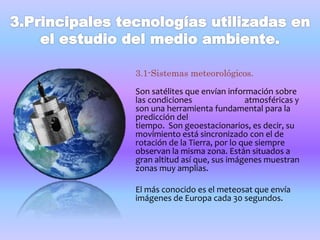 3.1-Sistemas meteorológicos. 
Son satélites que envían información sobre 
las condiciones atmosféricas y 
son una herramienta fundamental para la 
predicción del 
tiempo. Son geoestacionarios, es decir, su 
movimiento está sincronizado con el de 
rotación de la Tierra, por lo que siempre 
observan la misma zona. Están situados a 
gran altitud así que, sus imágenes muestran 
zonas muy amplias. 
El más conocido es el meteosat que envía 
imágenes de Europa cada 30 segundos. 
 