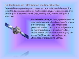 3.2-Sistemas de información medioambiental. 
Son satélites empleados para conocer las características de la superficie 
terrestre. Cuentan con sensores multiespectrales, por lo general, con tres 
canales para el espectro visible (rojo, verde y azul) y uno o más para el 
infrarrojo. 
Son helio síncronos, es decir, que sobrevuelan 
cada punto siempre a la misma hora. Se sitúan 
a menor altitud (800-1.500 Km) que los 
geoestacionarios, por lo que las imágenes son 
de mayor precisión y el área observada es 
mucho menor. Destacan los Landsat 5 y 7 con 
sensor TM (Thematic mapper) que son 
utilizados por el programa GLOBE. 
 