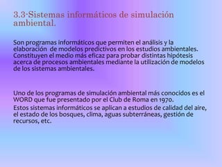 3.3-Sistemas informáticos de simulación 
ambiental. 
Son programas informáticos que permiten el análisis y la 
elaboración de modelos predictivos en los estudios ambientales. 
Constituyen el medio más eficaz para probar distintas hipótesis 
acerca de procesos ambientales mediante la utilización de modelos 
de los sistemas ambientales. 
Uno de los programas de simulación ambiental más conocidos es el 
WORD que fue presentado por el Club de Roma en 1970. 
Estos sistemas informáticos se aplican a estudios de calidad del aire, 
el estado de los bosques, clima, aguas subterráneas, gestión de 
recursos, etc. 
 