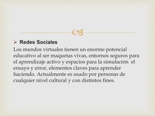 
 Redes Sociales
Los mundos virtuales tienen un enorme potencial
educativo al ser maquetas vivas, entornos seguros para
el aprendizaje activo y espacios para la simulación el
ensayo y error, elementos claves para aprender
haciendo. Actualmente es usado por personas de
cualquier nivel cultural y con distintos fines.
 